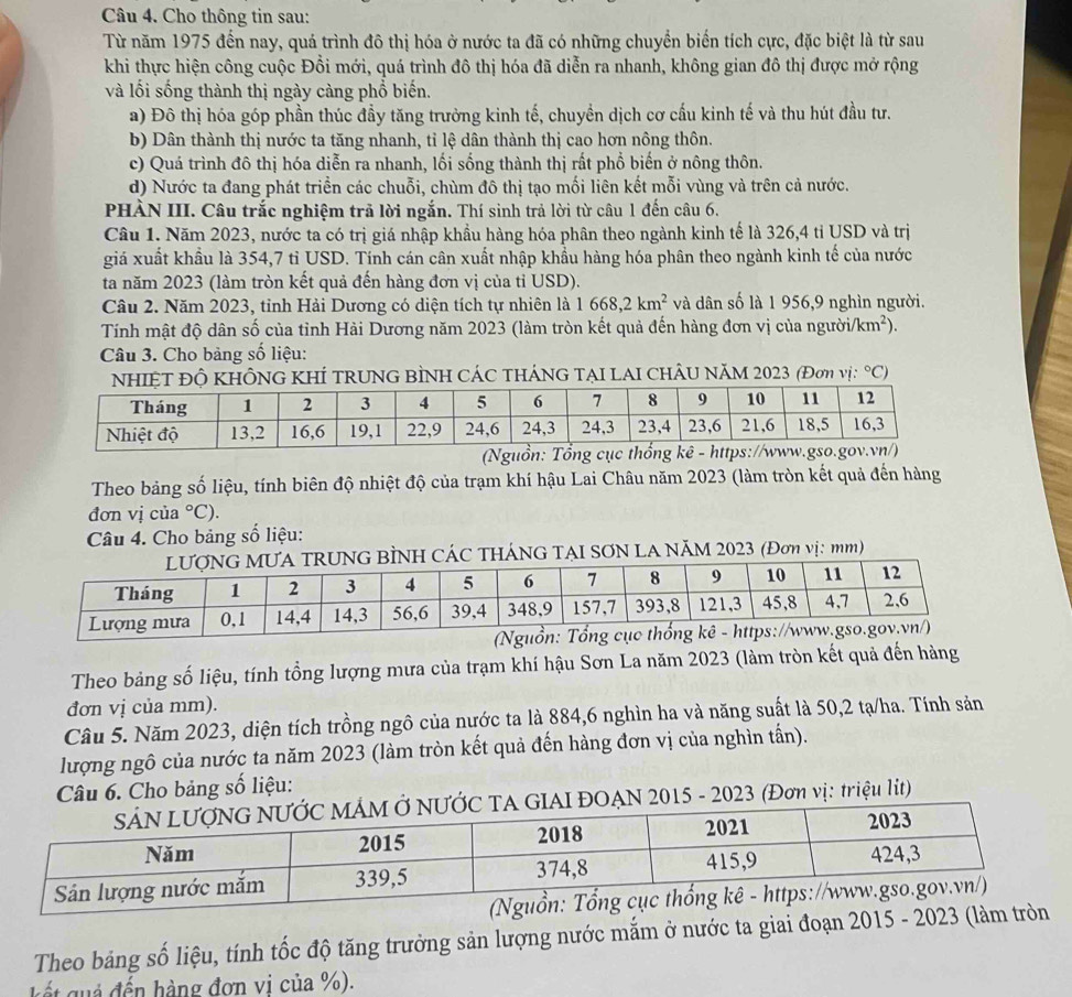 Cho thông tin sau:
Từ năm 1975 đến nay, quá trình đô thị hóa ở nước ta đã có những chuyển biến tích cực, đặc biệt là từ sau
khi thực hiện công cuộc Đổi mới, quá trình đô thị hóa đã diễn ra nhanh, không gian đô thị được mở rộng
và lối sống thành thị ngày càng phổ biến.
a) Đô thị hóa góp phần thúc đầy tăng trưởng kinh tế, chuyền dịch cơ cấu kinh tế và thu hút đầu tư.
b) Dân thành thị nước ta tăng nhanh, tỉ lệ dân thành thị cao hơn nông thôn.
c) Quá trình đô thị hóa diễn ra nhanh, lối sống thành thị rất phổ biến ở nông thôn.
d) Nước ta đang phát triển các chuỗi, chùm đô thị tạo mối liên kết mỗi vùng và trên cả nước.
PHÀN III. Câu trắc nghiệm trã lời ngắn. Thí sinh trả lời từ câu 1 đến câu 6.
Câu 1. Năm 2023, nước ta có trị giá nhập khẩu hàng hóa phân theo ngành kinh tế là 326,4 tỉ USD và trị
giá xuất khẩu là 354,7 tỉ USD. Tính cán cân xuất nhập khẩu hàng hóa phân theo ngành kinh tế của nước
ta năm 2023 (làm tròn kết quả đến hàng đơn vị của tỉ USD).
Câu 2. Năm 2023, tỉnh Hải Dương có diện tích tự nhiên là 1668,2km^2 và dân số là 1 956,9 nghìn người.
Tính mật độ dân số của tỉnh Hải Dương năm 2023 (làm tròn kết quả đến hàng đơn vị của ngườii /km^2).
Câu 3. Cho bảng số liệu:
NHIỆT Độ KHÔNG KHÍ TRUNG BÌNH CÁC THÁNG TẠI LAI CHÂU NăM 2023 (Đơn vị: ^circ C)
Theo bảng số liệu, tính biên độ nhiệt độ của trạm khí hậu Lai Châu năm 2023 (làm tròn kết quả đến hàng
đơn vị của°C).
Câu 4. Cho bảng số liệu:
G BÌNH CÁC THÁNG TẠI SƠN LA NÃM 2023 (Đơn vị: mm)
Theo bảng số liệu, tính tổng lượng mưa của trạm khí hậu Sơn La năm 2023 (làm tròn kết quả đến hàng
đơn vị của mm).
Câu 5. Năm 2023, diện tích trồng ngô của nước ta là 884,6 nghìn ha và năng suất là 50,2 tạ/ha. Tính sản
lượng ngô của nước ta năm 2023 (làm tròn kết quả đến hàng đơn vị của nghìn tần).
Câu 6. Cho bảng số liệu:
N 2015 - 2023 (Đơn vị: triệu lit)
Theo bảng số liệu, tính tốc độ tăng trưởng sản lượng nước mắm ở nước ta giai đoạn 2015 - 2023 (làm tròn
kK ết gả đến hàng đơn vi của %).