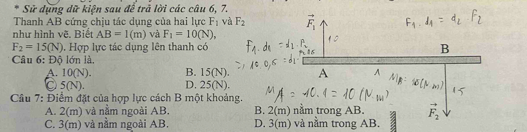 Sử dụng dữ kiện sau để trả lời các câu 6, 7.
Thanh AB cứng chịu tác dụng của hai lực F_1 và F_2
như hình vẽ. Biết AB=1(m) và F_1=10(N),
F_2=15(N). Hợp lực tác dụng lên thanh có B
Câu 6: Độ lớn là.
A. 10(N). B. 15(N). A
Ⓒ 5 (N). D. 25(N).
Câu 7: Điểm đặt của hợp lực cách B một khoảng.
A. 2(m) và nằm ngoài AB. B. 2(m) nằm trong AB.
C. 3(m) và nằm ngoài AB. D. 3(m) và nằm trong AB.