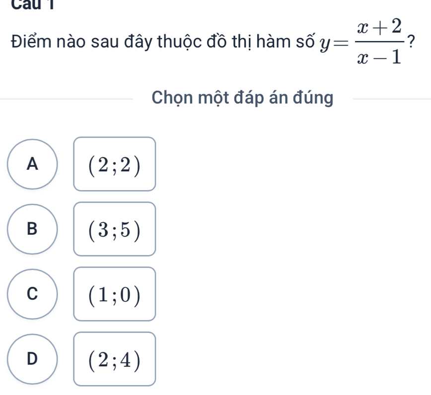 Cau l
Điểm nào sau đây thuộc đồ thị hàm số y= (x+2)/x-1  ?
Chọn một đáp án đúng
A (2;2)
B (3;5)
C (1;0)
D (2;4)