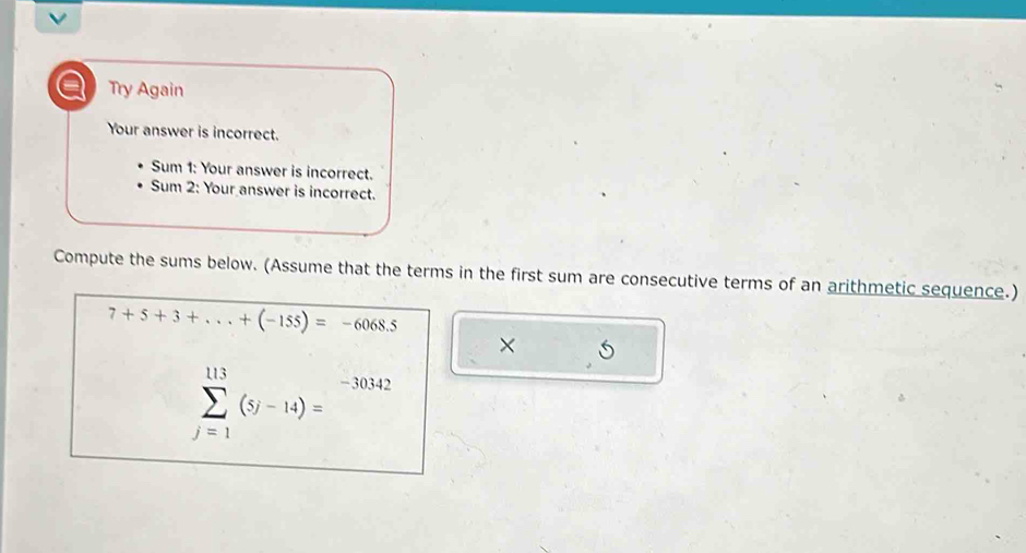 a Try Again 
Your answer is incorrect. 
Sum 1: Your answer is incorrect. 
Sum 2: Your answer is incorrect. 
Compute the sums below. (Assume that the terms in the first sum are consecutive terms of an arithmetic sequence.)
7+5+3+...+(-155)=-6068.5
×
sumlimits _(j=1)^(113)(5j-14)=^-30342