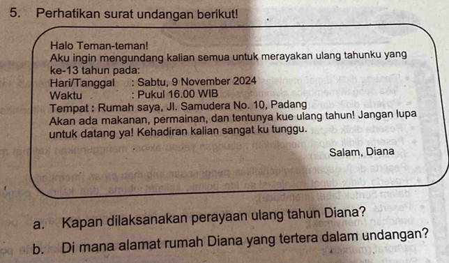 Perhatikan surat undangan berikut! 
Halo Teman-teman! 
Aku ingin mengundang kalian semua untuk merayakan ulang tahunku yang 
ke- 13 tahun pada: 
Hari/Tanggal : Sabtu, 9 November 2024
Waktu : Pukul 16.00 WIB 
Tempat : Rumah saya, JI. Samudera No. 10, Padang 
Akan ada makanan, permainan, dan tentunya kue ulang tahun! Jangan lupa 
untuk datang ya! Kehadiran kalian sangat ku tunggu. 
Salam, Diana 
a. Kapan dilaksanakan perayaan ulang tahun Diana? 
b. Di mana alamat rumah Diana yang tertera dalam undangan?