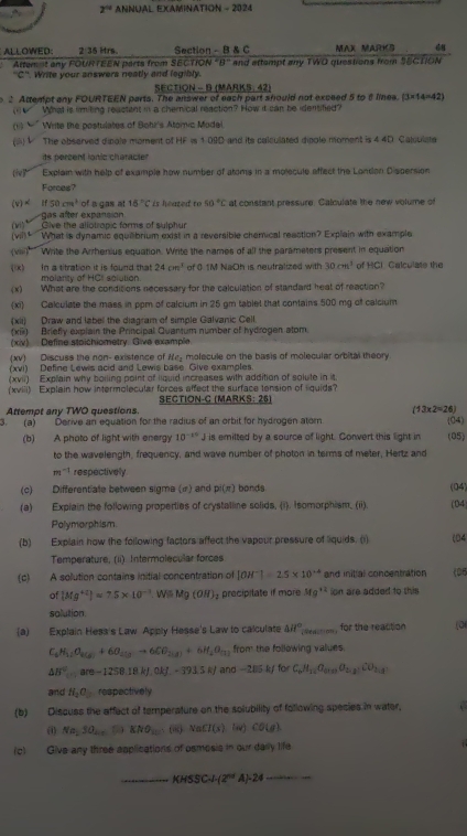 2^(-12) ANNUAL EXAMINATION - 2024
ALLOWED: 2:36 Mrs. Section - B & C MAX MARKS
Altemot any FOURTEEN parts from SECTION 8° and attempt any TWO questions from SECTON
''C''. Write your answers neatly and legibly.
SECTION - B (MARKS: 42)
2 Attempt any FOURTEEN parts. The answer of each part should not exceed 5 to 8 linea. (3* 14=42)
What is rimiting reactent in a chemical reaction? How it can be identified?
(1“ ”  Write the postulates of Bohi's Atomic Modei
(ii) V The obsarved disgle moment of HF is 1 09D and its calculated disple moment is 4 4D Calculsta
ds perzent ionic characte 
(i)  Explain with help of example how number of atoms in a mojecute affect the Londan Dispersion
Forces?
(v)< <tex>if50cm^3 of a gas at 18°C is heated  to 50°C at constant pressure. Calculate the new volume of
gas after expansión
(vi)* Give the aliotropic forms of sulphur
(vil) What is dynamic equaibrium exist in a reversible chemical reaction? Explain with example
(vai)  Write the Arrhenius equation. Write the names of all the parameters present in equation
(x) In a titration it is found that molarty of HCI solution. of 0 1M NaOh is neutralized with 30cm^3 of HCI Calculate the
24cm^3
(x) What are the conditions necessary for the calculation of standard heat of reaction?
(xi) Calculate the mass in ppm of calcium in 25 gm tablet that contains 500 mg of calcium
(xii) Draw and label the diagram of simple Galvanic Cell.
(xi) Briefy explain the Principal Quantum number of hydrogen atom.
(xiv)  Define stoichiometry. Give example.
(xv) Discuss the non- existence of He_2
(xvi) Define Lewis acid and Lewis base Give examples molecule on the basis of molecular orbital theory
(xvii) Explain why boiling point of liquid increases with addition of solute in it
(xviii) Explain how intermolecular forces affect the surface tension of liquids?
Attempt any TWO questions. SECTION-C (MARKS: 25)
(13* 2=26)
3. (a) Derive an equation for the radius of an orbit for hydrogen atom (04)
(b) A photo of light with energy 10^(-10)J is emilted by a source of light. Convert this light in (05)
to the wavelength, frequency, and wave number of photon in terms of meter, Hertz and
m^(-1) respectively
(c) Differentiate between sigme (σ) and p|(π ) bands
(a) Expiain the following properties of crystalline solids, (i). Isomorphism. (ii). (04) (14
Polymorphism.
(b) Explain how the following factors affect the vapour pressure of liquids. (1) (04
Temperature, (ii) Intermolecular forces
(¢) A solution contains initial concentration of |OH^-|=2.5* 10^(-4) and initial concentration (D
of [Mg^(+2)]approx 7.5* 10^(-3) Wil Mg(OH) precipitate if more Mg^(+2) ion are added to this
solution.
(a) Explain Hess's Law Apply Hesse's Law to calculate △ H° _ for the reaction (0
C_6H_12O_2(g)+6O_2(g)to 6CO_2(g)+6H_2O_(3) from the following values.
△ H^2,are-1258.18kJ,okJ,-3915kJ and -285kJ for C_6H_12O_610O_2.2CO_24
and H_2O_2 respectively
(b) Discuss the affect of temperature on the solubility of following species in water,
(1) Na_13O_2...KNa_2. (8) NaCl(x)(u)CO(g)
(c) Give any three applications of psmosis in our darly life
_ KHSSCJ· (2^(nd)A)· 24 _