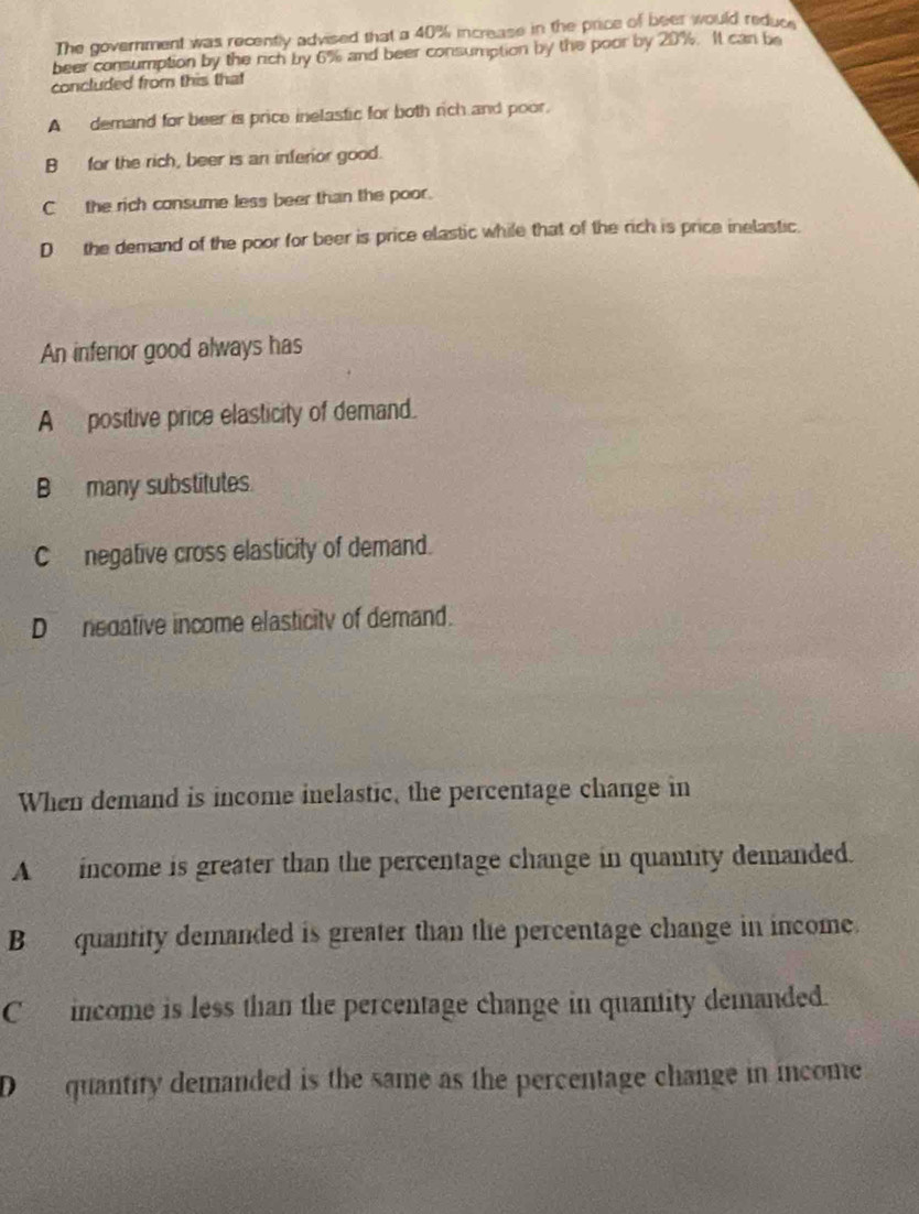 The government was recently advised that a 40% increase in the price of beer would reduce
beer consumption by the rich by 6% and beer consumption by the poor by 20%. It can be
concluded from this that
A demand for beer is price inelastic for both rich and poor.
B for the rich, beer is an inferior good.
C the rich consume less beer than the poor.
Dthe demand of the poor for beer is price elastic while that of the rich is price inelastic.
An inferior good always has
A positive price elasticity of demand.
B many substitutes.
C negative cross elasticity of demand.
D nedative income elasticity of demand.
When demand is income inelastic, the percentage change in
A income is greater than the percentage change in quantity demanded.
B quantity demanded is greater than the percentage change in income.
C income is less than the percentage change in quantity demanded.
D quantity demanded is the same as the percentage change in income