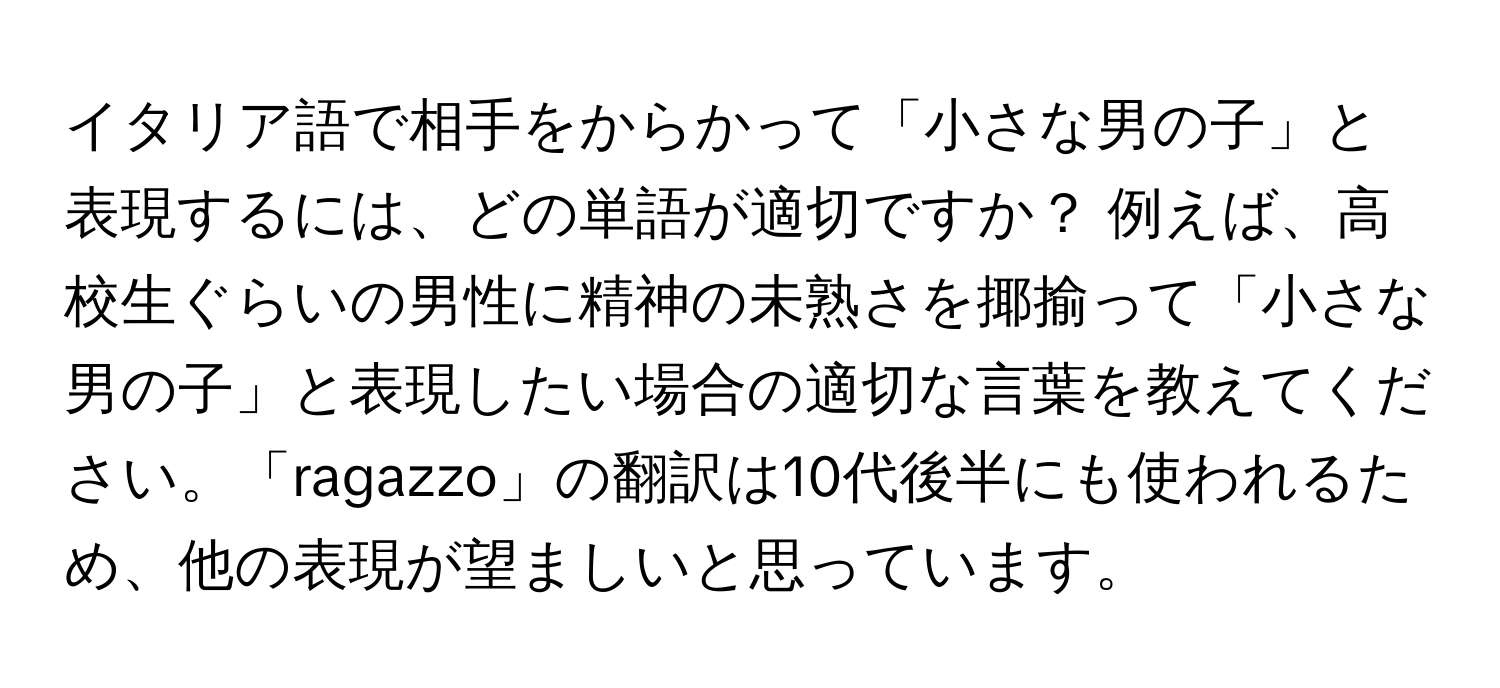 イタリア語で相手をからかって「小さな男の子」と表現するには、どの単語が適切ですか？ 例えば、高校生ぐらいの男性に精神の未熟さを揶揄って「小さな男の子」と表現したい場合の適切な言葉を教えてください。「ragazzo」の翻訳は10代後半にも使われるため、他の表現が望ましいと思っています。