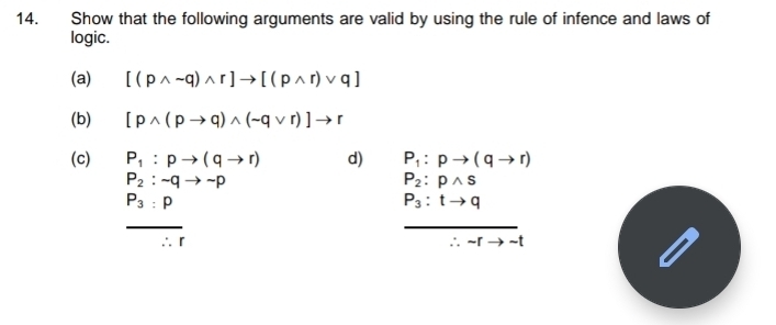 Show that the following arguments are valid by using the rule of infence and laws of 
logic. 
(a) [(pwedge sim q)wedge r]to [(pwedge r)vee q]
(b) [pwedge (pto q)wedge (sim qvee r)]to r
(c) P_1:pto (qto r) d) P_1:pto (qto r)
P_2:sim qto sim p
P_2:pwedge s
P_3:p
P_3:tto q
_ 
_ 
∴ r ∴ sim rto sim t