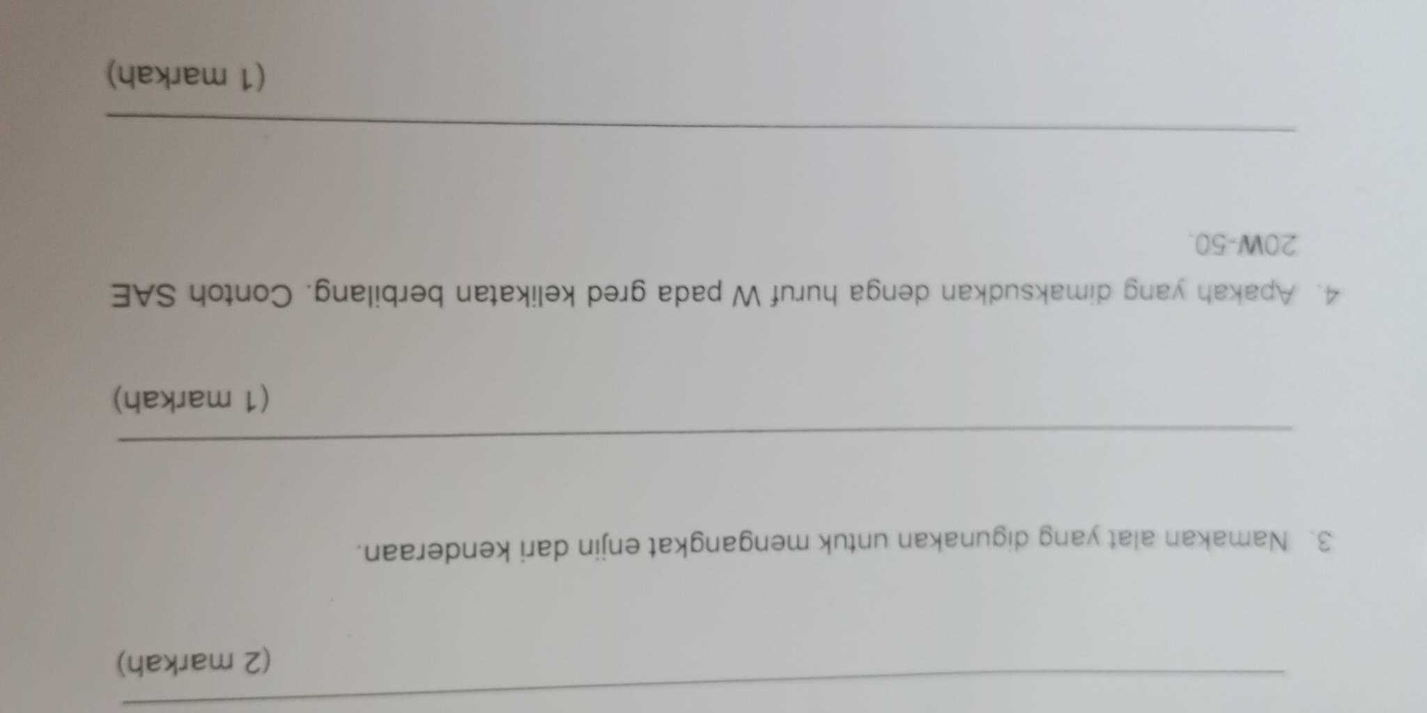 (2 markah) 
3. Namakan alat yang digunakan untuk mengangkat enjin dari kenderaan. 
_ 
(1 markah) 
4. Apakah yang dimaksudkan denga huruf W pada gred kelikatan berbilang. Contoh SAE
20W-50. 
_ 
_ 
(1 markah)