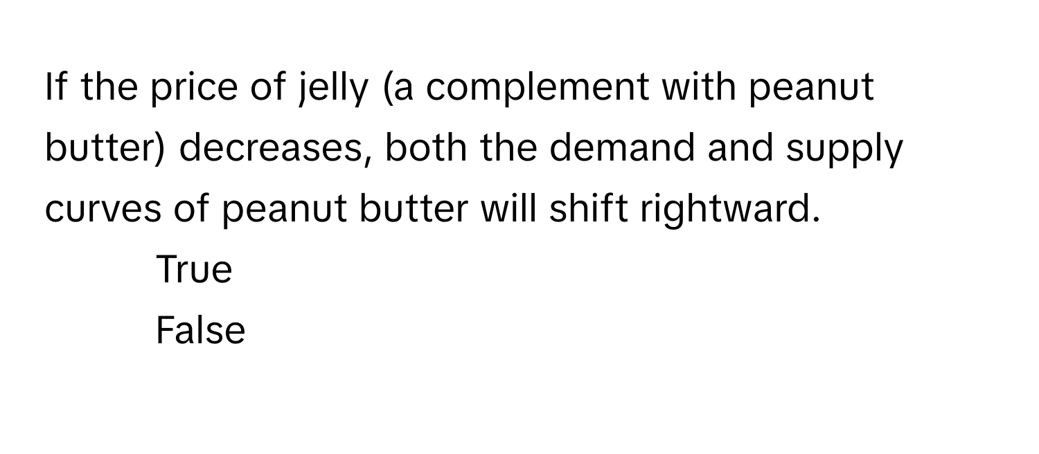 If the price of jelly (a complement with peanut butter) decreases, both the demand and supply curves of peanut butter will shift rightward.

1) True 
2) False