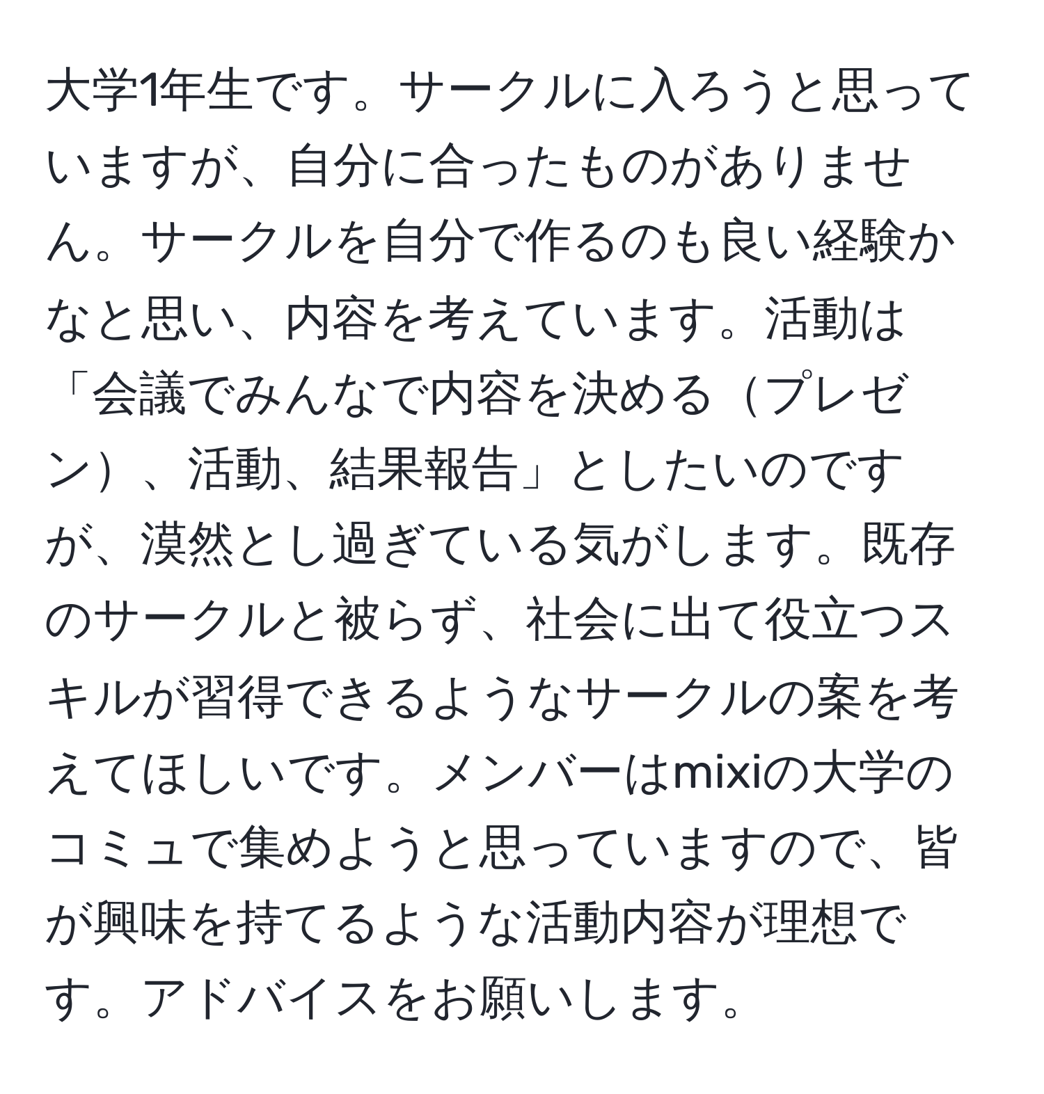 大学1年生です。サークルに入ろうと思っていますが、自分に合ったものがありません。サークルを自分で作るのも良い経験かなと思い、内容を考えています。活動は「会議でみんなで内容を決めるプレゼン、活動、結果報告」としたいのですが、漠然とし過ぎている気がします。既存のサークルと被らず、社会に出て役立つスキルが習得できるようなサークルの案を考えてほしいです。メンバーはmixiの大学のコミュで集めようと思っていますので、皆が興味を持てるような活動内容が理想です。アドバイスをお願いします。