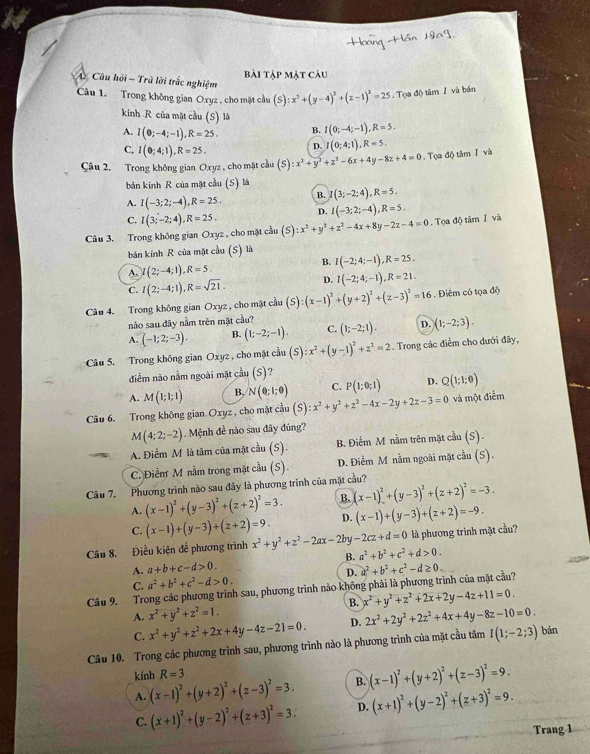 bài tập mặt càu
A. Câu hồi - Trã lời trắc nghiệm
Câu 1. Trong không gian Oxyz , cho mặt cầu (S):x^2+(y-4)^2+(z-1)^2=25. Tọa độ tâm I và bán
kính R của mặt cầu (S) là
B. I(0;-4;-1),R=5.
A. I(0;-4;-1),R=25. I(0;4;1),R=5.
C. I(0;4;1),R=25.
D.
Câu 2. Trong không gian Oxyz , cho mặt cầu (S):x^2+y^2+z^2-6x+4y-8z+4=0. Tọa độ tâm 1 và
bán kính R của mặt cầu (S) là
B. (3;-2;4),R=5.
A. I(-3;2;-4),R=25.
D. I(-3;2;-4),R=5.
C. I(3;-2;4),R=25.
Câu 3. Trong không gian Oxyz , cho mặt cầu (S):x^2+y^2+z^2-4x+8y-2z-4=0. Tọa độ tâm I và
bán kính R của mặt cầu (S) là
B. I(-2;4;-1),R=25.
A. (2;-4;1),R=5.
C. I(2;-4;1),R=sqrt(21).
D. I(-2;4;-1),R=21.
Câu 4. Trong không gian Oxyz, cho mặt cầu (S):(x-1)^2+(y+2)^2+(z-3)^2=16. Điểm có tọa độ
nào sau đây nằm trên mặt cầu?
A. (-1;2;-3). B. (1;-2;-1). C. (1;-2;1). D. (1;-2;3).
Câu 5. Trong không gian Oxyz , cho mặt cầu (S):x^2+(y-1)^2+z^2=2. Trong các điểm cho dưới đây,
điểm nào nằm ngoài mặt cầu (S) ?
A. M(1;1;1) B. N(0;1;0) C. P(1;0;1) D. Q(1;1;0)
Câu 6. Trong không gian Oxyz , cho mặt cầu (S):x^2+y^2+z^2-4x-2y+2z-3=0 và một điểm
M(4;2;-2) Mệnh đề nào sau đây đúng?
A. Điểm M là tâm của mặt cầu (S). B. Điểm M nằm trên mặt cầu (S).
C. Điểm M nằm trong mặt cầu (S). D. Điểm M nằm ngoài mặt cầu (S).
Câu 7. Phương trình nào sau đây là phương trình của mặt cầu?
A. (x-1)^2+(y-3)^2+(z+2)^2=3. B. (x-1)^2+(y-3)^2+(z+2)^2=-3.
C. (x-1)+(y-3)+(z+2)=9.
D. (x-1)+(y-3)+(z+2)=-9.
Câu 8. Điều kiện để phương trình x^2+y^2+z^2-2ax-2by-2cz+d=0 là phương trình mặt cầu?
A. a+b+c-d>0. B. a^2+b^2+c^2+d>0.
D. a^2+b^2+c^2-d≥ 0.
C. a^2+b^2+c^2-d>0.
Câu 9. Trong các phương trình sau, phương trình nào không phải là phương trình của mặt cầu?
B. x^2+y^2+z^2+2x+2y-4z+11=0.
A. x^2+y^2+z^2=1. 2x^2+2y^2+2z^2+4x+4y-8z-10=0.
C. x^2+y^2+z^2+2x+4y-4z-21=0. D.
Câu 10. Trong các phương trình sau, phương trình nào là phương trình của mặt cầu tâm I(1;-2;3) bán
kính R=3
A. (x-1)^2+(y+2)^2+(z-3)^2=3.
B. (x-1)^2+(y+2)^2+(z-3)^2=9.
C. (x+1)^2+(y-2)^2+(z+3)^2=3.
D. (x+1)^2+(y-2)^2+(z+3)^2=9.
Trang 1