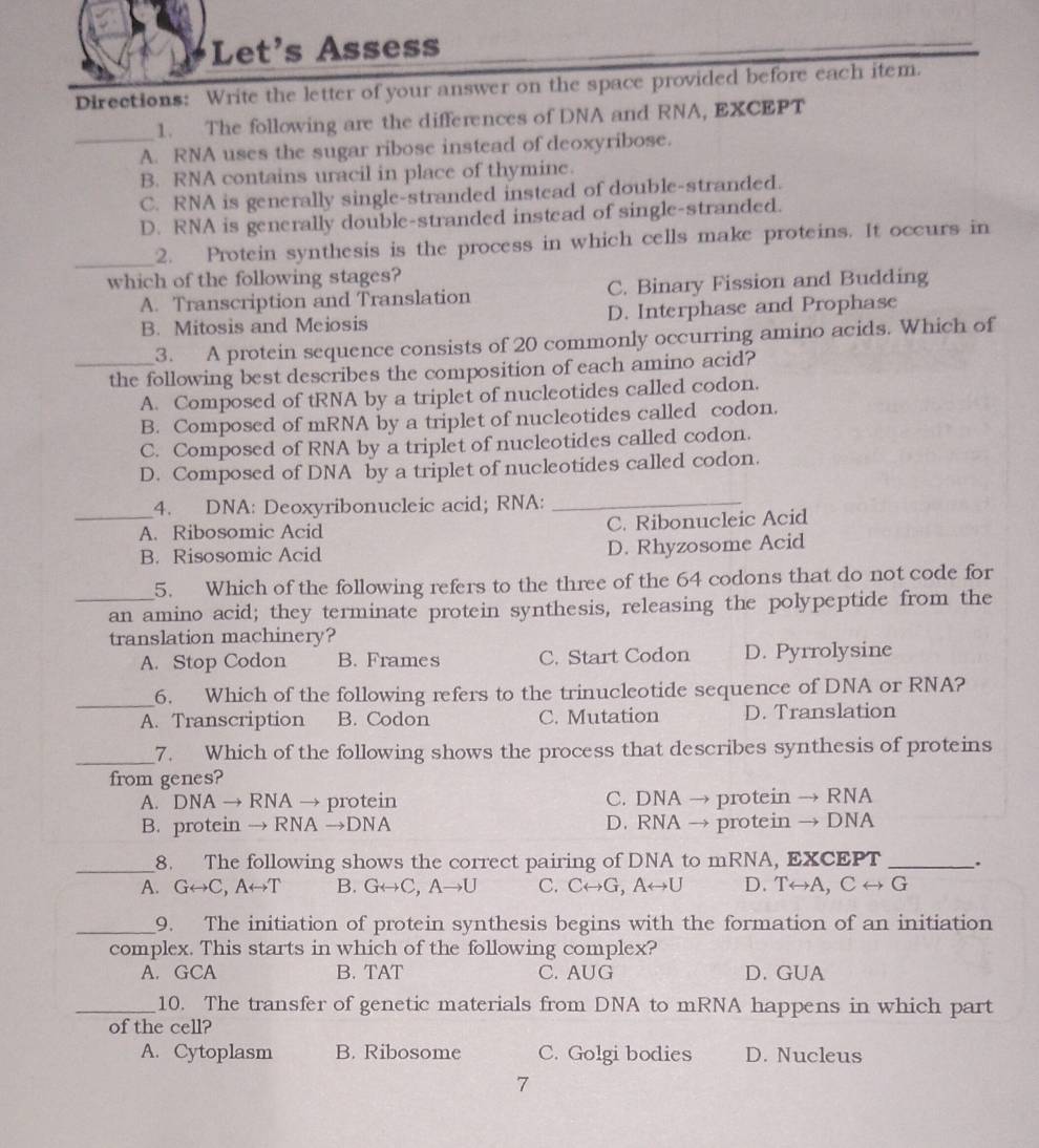 Let's Assess
Directions: Write the letter of your answer on the space provided before each item.
_
1. The following are the differences of DNA and RNA, EXCEPT
A. RNA uses the sugar ribose instead of deoxyribose.
B. RNA contains uracil in place of thymine.
C. RNA is generally single-stranded instcad of double-stranded.
D. RNA is generally double-stranded instead of single-stranded.
_2. Protein synthesis is the process in which cells make proteins. It occurs in
which of the following stages?
A. Transcription and Translation C. Binary Fission and Budding
B. Mitosis and Meiosis D. Interphase and Prophase
3. A protein sequence consists of 20 commonly occurring amino acids. Which of
_the following best describes the composition of each amino acid?
A. Composed of tRNA by a triplet of nucleotides called codon.
B. Composed of mRNA by a triplet of nucleotides called codon.
C. Composed of RNA by a triplet of nucleotides called codon.
D. Composed of DNA by a triplet of nucleotides called codon.
4. DNA: Deoxyribonucleic acid; RNA:_
_A. Ribosomic Acid C. Ribonucleic Acid
B. Risosomic Acid D. Rhyzosome Acid
5. Which of the following refers to the three of the 64 codons that do not code for
_an amino acid; they terminate protein synthesis, releasing the polypeptide from the
translation machinery?
A. Stop Codon B. Frames C. Start Codon D. Pyrrolysine
_6. Which of the following refers to the trinucleotide sequence of DNA or RNA?
A. Transcription B. Codon C. Mutation D. Translation
_7. Which of the following shows the process that describes synthesis of proteins
from genes?
A. 1 NA → RNA → protein C. DNA → protein → RNA
B. protein → RNA →DNA D. RNA → protein → DNA
_8. The following shows the correct pairing of DNA to mRNA, EXCEPT _.
A. Grightarrow C,Arightarrow T B. Grightarrow C,Ato U C. Crightarrow G,Arightarrow U D. Trightarrow A,Crightarrow G
_9. The initiation of protein synthesis begins with the formation of an initiation
complex. This starts in which of the following complex?
A. GCA B. TAT C. AUG D. GUA
_10. The transfer of genetic materials from DNA to mRNA happens in which part
of the cell?
A. Cytoplasm B. Ribosome C. Golgi bodies D. Nucleus
7