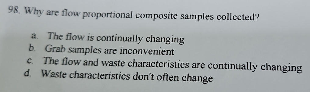 Why are flow proportional composite samples collected?
a. The flow is continually changing
b. Grab samples are inconvenient
c. The flow and waste characteristics are continually changing
d. Waste characteristics don't often change