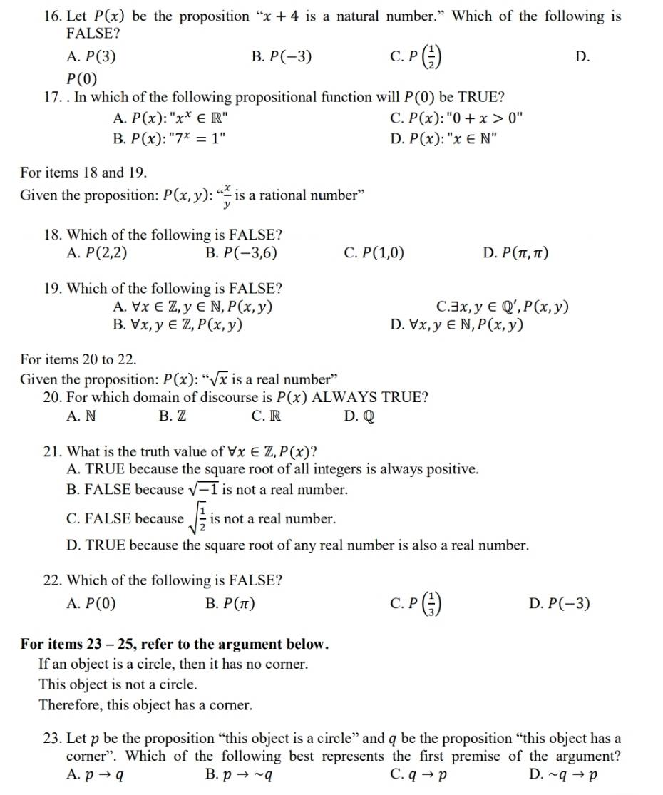 Let P(x) be the proposition “ x+4 is a natural number.” Which of the following is
FALSE?
A. P(3) B. P(-3) C. P( 1/2 ) D.
P(0)
17. . In which of the following propositional function will P(0) be TRUE?
A. P(x):''x^x∈ R'' C. P(x):''0+x>0''
B. P(x):''7^x=1'' D. P(x):''x∈ N''
For items 18 and 19.
Given the proposition: P(x,y):“ x/y  is a rational number”
18. Which of the following is FALSE?
A. P(2,2) B. P(-3,6) C. P(1,0) D. P(π ,π )
19. Which of the following is FALSE?
A. forall x∈ Z,y∈ N,P(x,y) C. exists x,y∈ Q',P(x,y)
B. forall x,y∈ Z,P(x,y) D. forall x,y∈ N,P(x,y)
For items 20 to 22.
Given the proposition: P(x): :sqrt[66](x) is a real number”
20. For which domain of discourse is P(x) ALWAYS TRUE?
A. N B. Z C. R D. Q
21. What is the truth value of forall x∈ Z,P(x) ?
A. TRUE because the square root of all integers is always positive.
B. FALSE because sqrt(-1) is not a real number.
C. FALSE because sqrt(frac 1)2 is not a real number.
D. TRUE because the square root of any real number is also a real number.
22. Which of the following is FALSE?
A. P(0) B. P(π ) C. P( 1/3 ) D. P(-3)
For items 23 - 25, refer to the argument below.
If an object is a circle, then it has no corner.
This object is not a circle.
Therefore, this object has a corner.
23. Let p be the proposition “this object is a circle” and q be the proposition “this object has a
corner”. Which of the following best represents the first premise of the argument?
A. pto q B. pto sim q C. qto p D. sim qto p