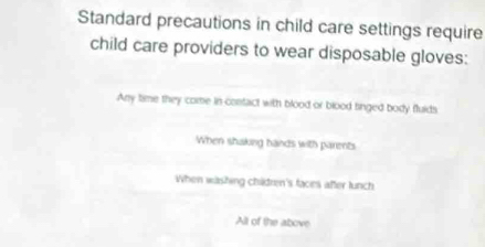 Standard precautions in child care settings require
child care providers to wear disposable gloves:
Any time they come in contact with blood or blood tinged body fluids
When shaking hands with parents
When washing chidren's faces after lunch
All of the above