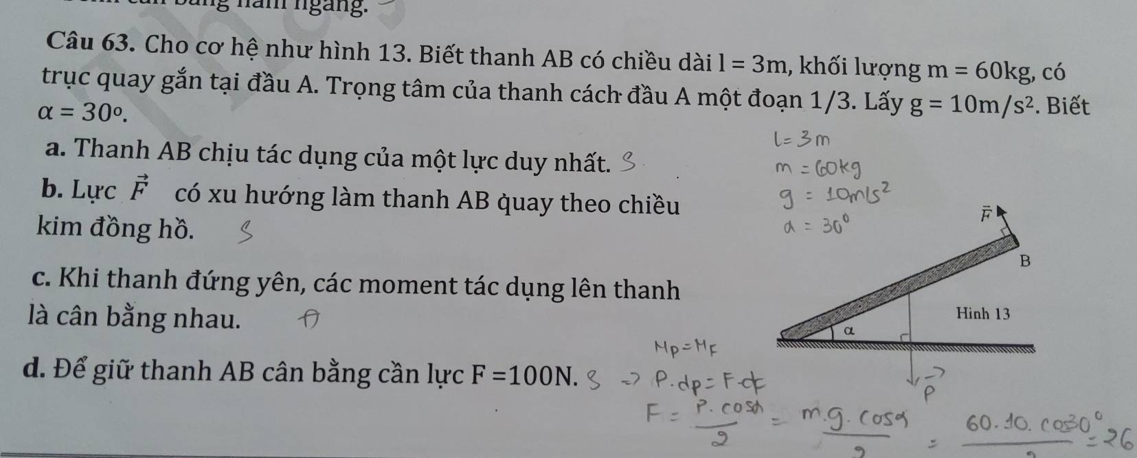 ung năm ngàng.
Câu 63. Cho cơ hệ như hình 13. Biết thanh AB có chiều dài l=3m , khối lượng m=60kg , có
trục quay gắn tại đầu A. Trọng tâm của thanh cách đầu A một đoạn 1/3. Lấy g=10m/s^2. Biết
alpha =30°.
a. Thanh AB chịu tác dụng của một lực duy nhất.
b. Lực vector F có xu hướng làm thanh AB quay theo chiều
kim đồng hồ.
c. Khi thanh đứng yên, các moment tác dụng lên thanh
là cân bằng nhau.
d. Để giữ thanh AB cân bằng cần lực F=100N.