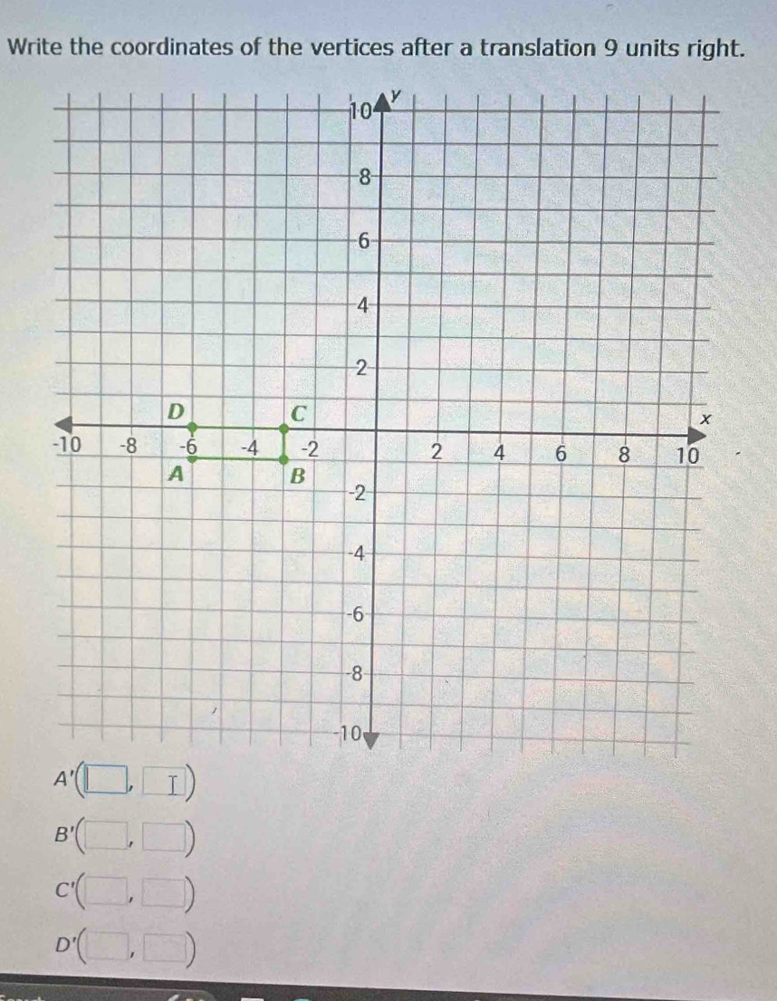 Write the coordinates of the vertices after a translation 9 units right.
10 y
-8 -
-6
4
2
D
C
x
-10 -8 -6 -4 -2 2 4 6 8 10
A
B
-2
-4
-6
-8
-10
A'(□ ,□ )
B'(□ ,□ )
C'(□ ,□ )
D'(□ ,□ )