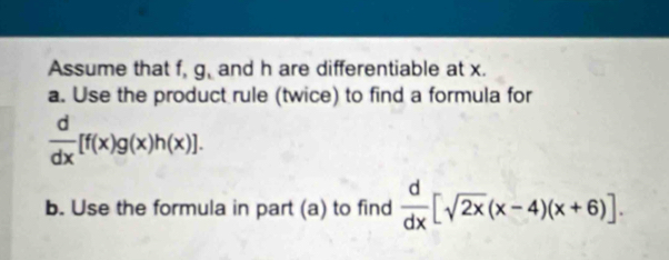 Assume that f, g, and h are differentiable at x. 
a. Use the product rule (twice) to find a formula for
 d/dx [f(x)g(x)h(x)]. 
b. Use the formula in part (a) to find  d/dx [sqrt(2x)(x-4)(x+6)].