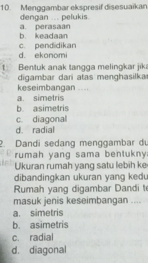 Menggambar ekspresif disesuaikan
dengan ... pelukis.
a. perasaan
b. keadaan
c. pendidikan
d. ekonomi
1 Bentuk anak tangga melingkar jika
digambar dari atas menghasilkar
keseimbangan ....
a. simetris
b. asimetris
c. diagonal
d. radial
2. Dandi sedang menggambar du
rumah yang sama bentukny:
Ukuran rumah yang satu lebih ke
dibandingkan ukuran yang kedu
Rumah yang digambar Dandi te
masuk jenis keseimbangan ....
a. simetris
b. asimetris
c. radial
d. diagonal