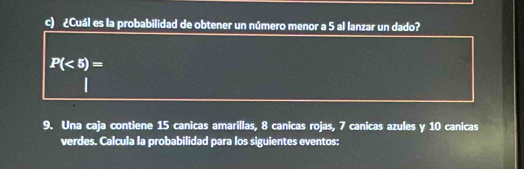 ¿Cuál es la probabilidad de obtener un número menor a 5 al lanzar un dado?
P(<5)=
9. Una caja contiene 15 canicas amarillas, 8 canicas rojas, 7 canicas azules y 10 canicas 
verdes. Calcula la probabilidad para los siguientes eventos: