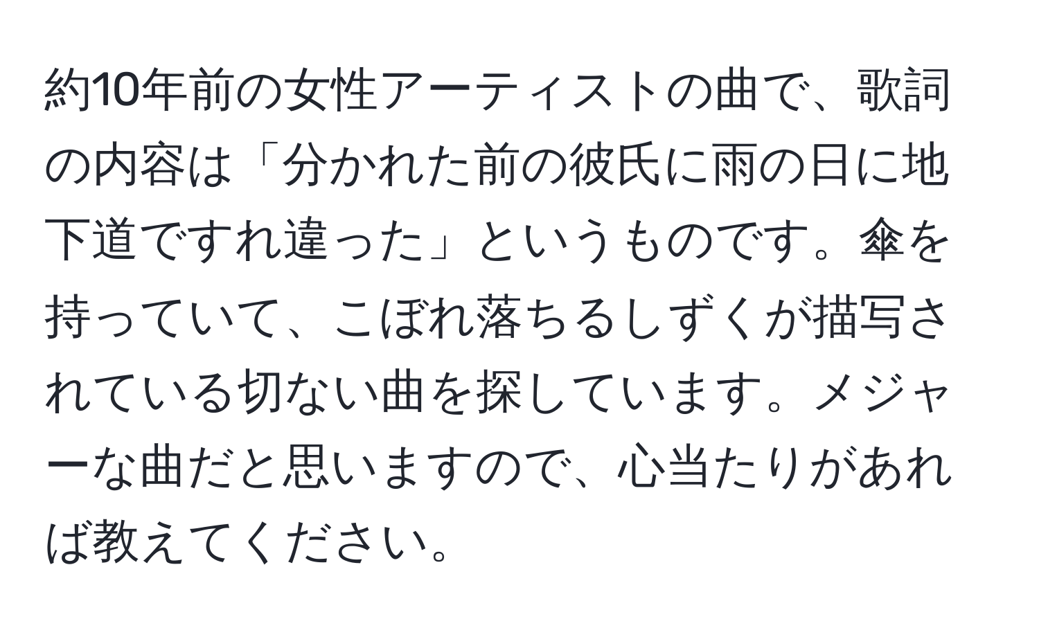 約10年前の女性アーティストの曲で、歌詞の内容は「分かれた前の彼氏に雨の日に地下道ですれ違った」というものです。傘を持っていて、こぼれ落ちるしずくが描写されている切ない曲を探しています。メジャーな曲だと思いますので、心当たりがあれば教えてください。