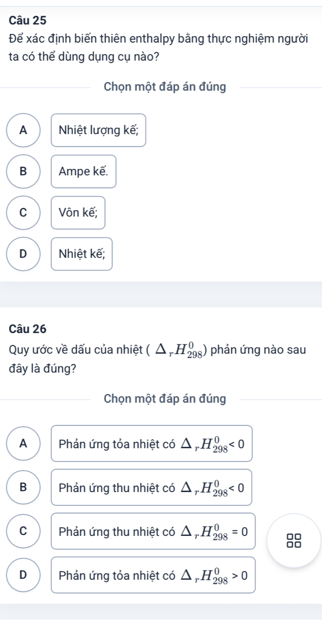 Để xác định biến thiên enthalpy bằng thực nghiệm người
ta có thể dùng dụng cụ nào?
Chọn một đáp án đúng
A Nhiệt lượng kế;
B Ampe kế.
C Vôn kế;
D Nhiệt kế;
Câu 26
Quy ước về dấu của nhiệt (△ _rH_(298)^0) phản ứng nào sau
đây là đúng?
Chọn một đáp án đúng
A Phản ứng tỏa nhiệt có △ _rH_(298)^0<0</tex>
B Phản ứng thu nhiệt có △ _rH_(298)^0<0</tex>
C Phản ứng thu nhiệt có △ _rH_(298)^0=0 □□
□□
D Phản ứng tỏa nhiệt có △ _rH_(298)^0>0