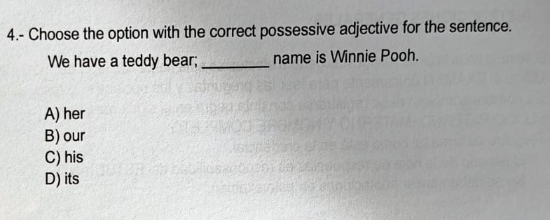 4.- Choose the option with the correct possessive adjective for the sentence.
We have a teddy bear; _name is Winnie Pooh.
A) her
B) our
C) his
D) its