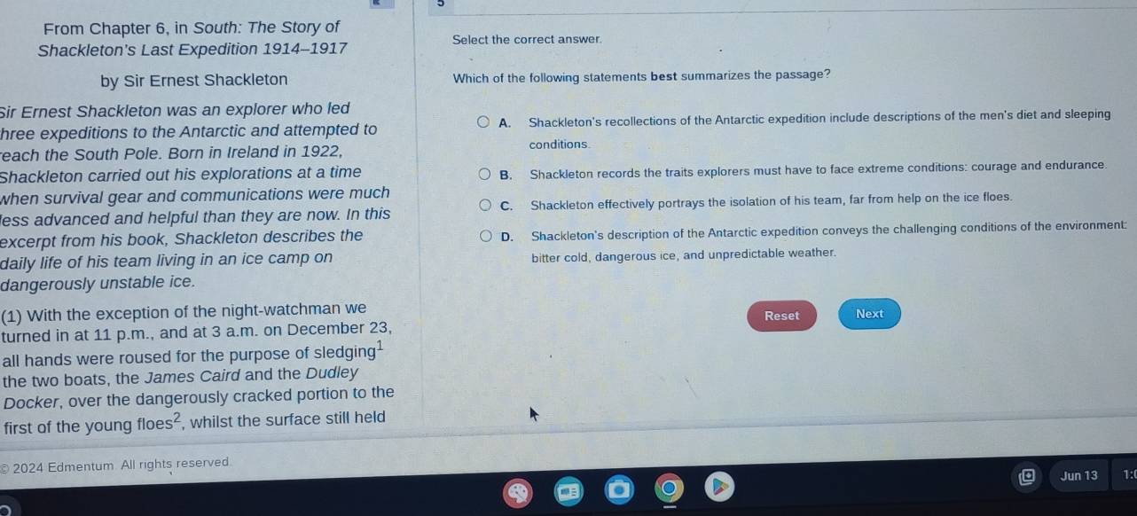 From Chapter 6, in South: The Story of
Select the correct answer.
Shackleton's Last Expedition 1914-1917
by Sir Ernest Shackleton Which of the following statements best summarizes the passage?
Sir Ernest Shackleton was an explorer who led
hree expeditions to the Antarctic and attempted to A. Shackleton's recollections of the Antarctic expedition include descriptions of the men's diet and sleeping
reach the South Pole. Born in Ireland in 1922, conditions.
Shackleton carried out his explorations at a time B. Shackleton records the traits explorers must have to face extreme conditions: courage and endurance.
when survival gear and communications were much 
less advanced and helpful than they are now. In this C. Shackleton effectively portrays the isolation of his team, far from help on the ice floes.
excerpt from his book, Shackleton describes the D. Shackleton's description of the Antarctic expedition conveys the challenging conditions of the environment:
daily life of his team living in an ice camp on bitter cold, dangerous ice, and unpredictable weather.
dangerously unstable ice.
(1) With the exception of the night-watchman we
turned in at 11 p.m., and at 3 a.m. on December 23, Reset Next
all hands were roused for the purpose of sledgir g^1
the two boats, the James Caird and the Dudley
Docker, over the dangerously cracked portion to the
first of the young floes^2 , whilst the surface still held
2024 Edmentum All rights reserved.
Jun 13 1: