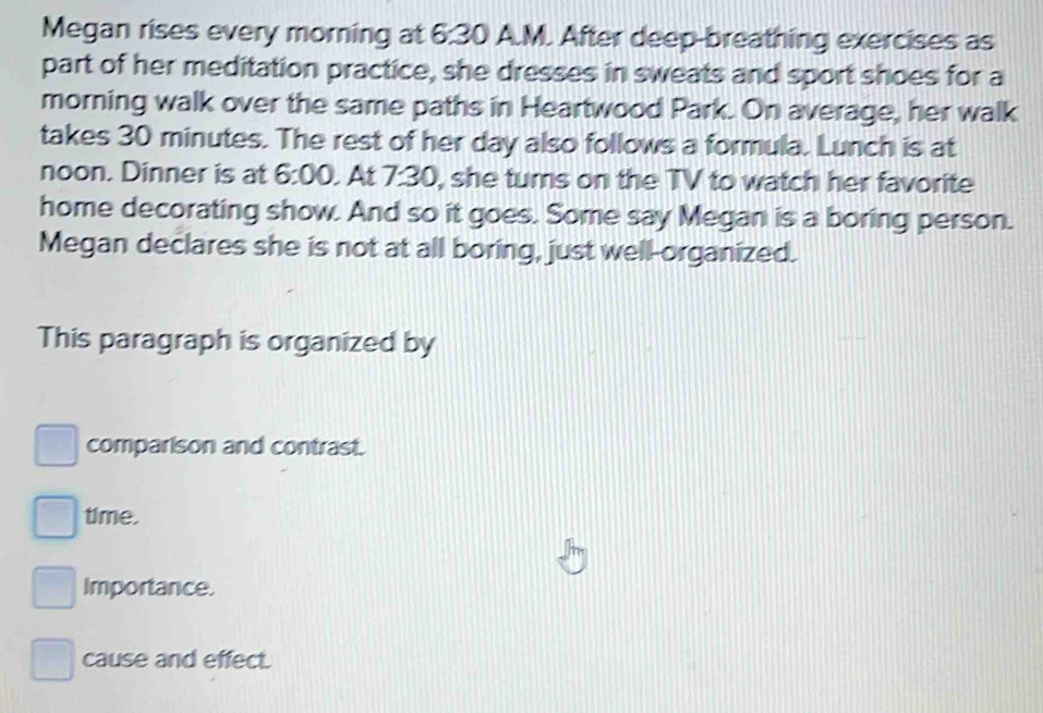Megan rises every morning at 6:30 A.M. After deep-breathing exercises as
part of her meditation practice, she dresses in sweats and sport shoes for a
morning walk over the same paths in Heartwood Park. On average, her walk
takes 30 minutes. The rest of her day also follows a formula. Lunch is at
noon. Dinner is at 6:00 At 7: 30, she turns on the TV to watch her favorite
home decorating show. And so it goes. Some say Megan is a boring person.
Megan declares she is not at all boring, just well-organized.
This paragraph is organized by
comparison and contrast.
time.
Importance.
cause and effect.