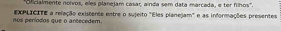 “Oficialmente noivos, eles planejam casar, ainda sem data marcada, e ter filhos”. 
EXPLICITE a relação existente entre o sujeito “Eles planejam” e as informações presentes 
nos períodos que o antecedem.