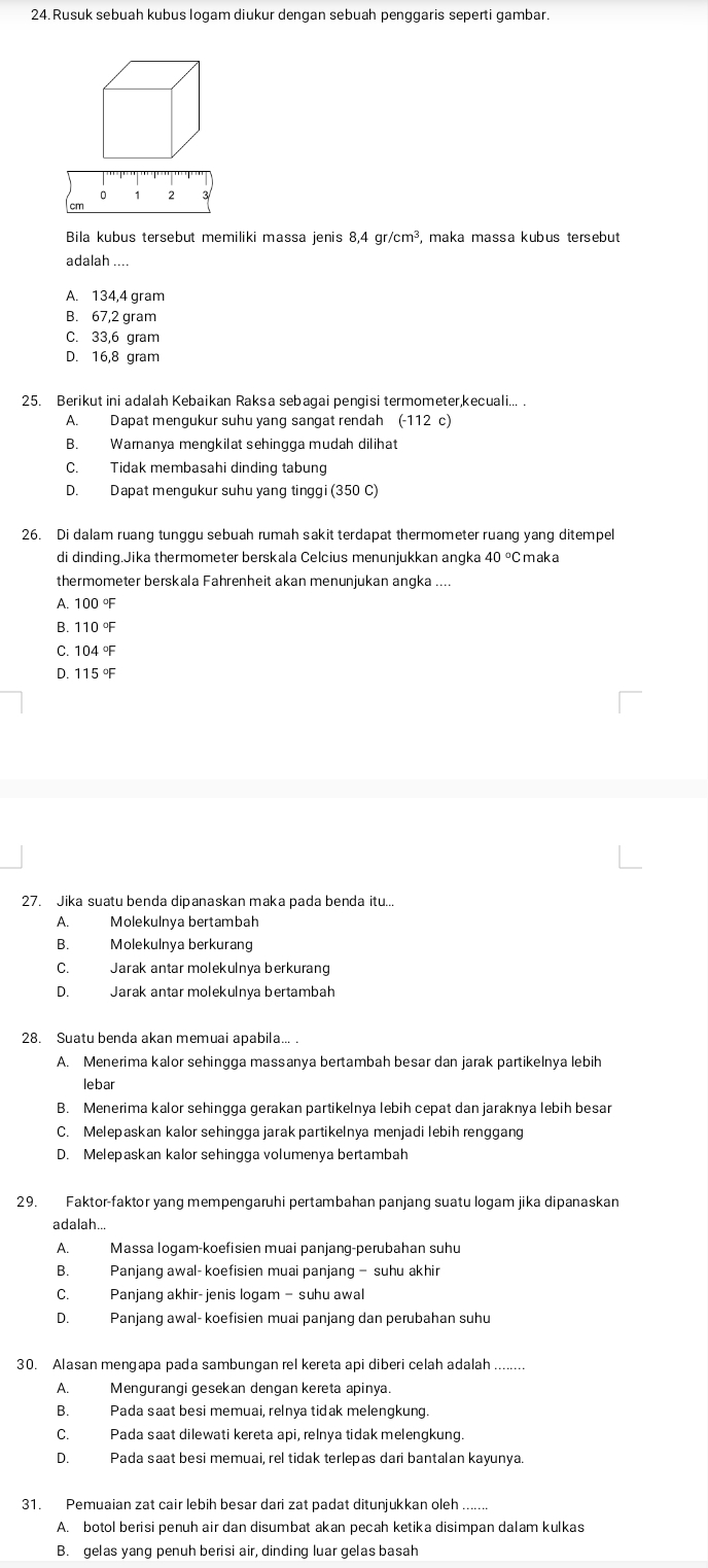 Rusuk sebuah kubus logam diukur dengan sebuah penggaris seperti gambar.
0 1 2
cm
Bila kubus tersebut memiliki massa jenis 8,4 gr/cm², maka massa kubus tersebut
adalah ....
A. 134,4 gram
B. 67,2 gram
C. 33,6 gram
D. 16,8 gram
25. Berikut ini adalah Kebaikan Raksa sebagai pengisi termometer,kecuali... .
A. Dapat mengukur suhu yang sangat rendah (-112c)
B. Warnanya mengkilat sehingga mudah dilihat
C. Tidak membasahi dinding tabung
D. Dapat mengukur suhu yang tinggi (350 C)
26. Di dalam ruang tunggu sebuah rumah sakit terdapat thermometer ruang yang ditempel
di dinding.Jika thermometer berskala Celcius menunjukkan angka 40° Cmaka
thermometer berskala Fahrenheit akan menunjukan angka ....
A. 100°F
B. 110 °F
C. 104 °F
D. 115 °F
27. Jika suatu benda dipanaskan maka pada benda itu...
A. Molekulnya bertambah
B. Molekulnya berkurang
C. Jarak antar molekulnya berkurang
D. Jarak antar molekulnya bertambah
28. Suatu benda akan memuai apabila...
A. Menerima kalor sehingga massanya bertambah besar dan jarak partikelnya lebih
lebar
B. Menerima kalor sehingga gerakan partikelnya lebih cepat dan jaraknya lebih besar
C. Melepaskan kalor sehingga jarak partikelnya menjadi lebih renggang
D. Melepaskan kalor sehingga volumenya bertambah
29. Faktor-faktor yang mempengaruhi pertambahan panjang suatu logam jika dipanaskan
adalah...
A. Massa logam-koefisien muai panjang-perubahan suhu
B. Panjang awal- koefisien muai panjang - suhu akhir
C. Panjang akhir-jenis logam- suhu awal
D. Panjang awal- koefisien muai panjang dan perubahan suhu
30. Alasan mengapa pada sambungan rel kereta api diberi celah adalah ......
A. Mengurangi gesekan dengan kereta apinya.
B. Pada saat besi memuai, relnya tidak melengkung.
C. Pada saat dilewati kereta api, relnya tidak melengkung.
D. Pada saat besi memuai, rel tidak terlepas dari bantalan kayunya.
31. Pemuaian zat cair lebih besar dari zat padat ditunjukkan oleh .......
A. botol berisi penuh air dan disumbat akan pecah ketika disimpan dalam kulkas
B. gelas yang penuh berisi air, dinding luar gelas basah