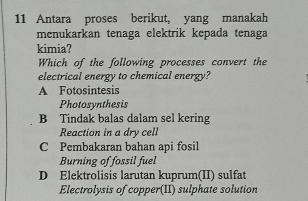 Antara proses berikut, yang manakah
menukarkan tenaga elektrik kepada tenaga
kimia?
Which of the following processes convert the
electrical energy to chemical energy?
A Fotosintesis
Photosynthesis
B Tindak balas dalam sel kering
Reaction in a dry cell
C Pembakaran bahan api fosil
Burning of fossil fuel
D Elektrolisis larutan kuprum(II) sulfat
Electrolysis of copper(II) sulphate solution