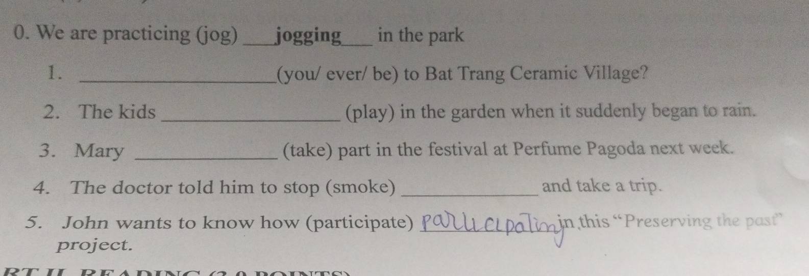 We are practicing (jog) _jogging_ in the park 
1. _(you/ ever/ be) to Bat Trang Ceramic Village? 
2. The kids _(play) in the garden when it suddenly began to rain. 
3. Mary _(take) part in the festival at Perfume Pagoda next week. 
4. The doctor told him to stop (smoke) _and take a trip. 
5. John wants to know how (participate) _in this “Preserving the past” 
project.