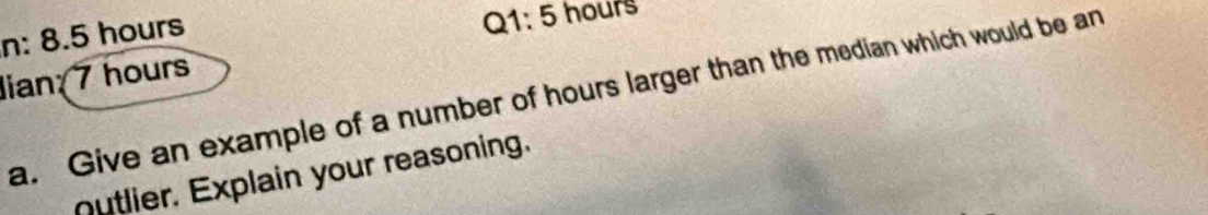 n: 8.5 hours
Q1:5 hours
lian; 7 hours
a. Give an example of a number of hours larger than the median which would be an 
utlier. Explain your reasoning.