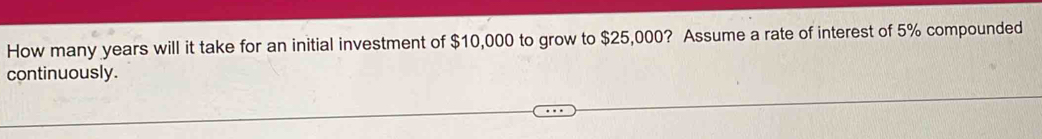 How many years will it take for an initial investment of $10,000 to grow to $25,000? Assume a rate of interest of 5% compounded 
continuously.