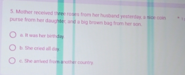 Mother received three roses from her husband yesterday, a nice coin
purse from her daughter, and a big brown bag from her son.
a. It was her birthday.
b. She cried all day.
c. She arrived from another country.