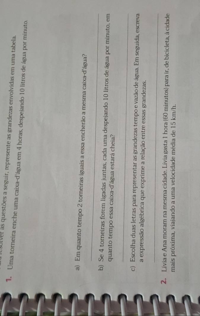 solver as questões a seguir, represente as grandezas envolvidas em uma tabela. 
1. Uma torneira enche uma caixa-d'água em 4 horas, despejando 10 litros de água por minuto. 
_ 
a) Em quanto tempo 2 torneiras iguais a essa encherão a mesma caixa-d'água? 
b) Se 4 torneiras forem ligadas juntas, cada uma despejando 10 litros de água por minuto, em 
quanto tempo essa caixa-d'água estará cheia? 
_ 
c) Escolha duas letras para representar as grandezas tempo e vazão de água. Em seguida, escreva 
a expressão algébrica que exprime a relação entre essas grandezas. 
_ 
2. Lívia e Ana moram na mesma cidade. Lívia gasta 1 hora (60 minutos) para ir, de bicicleta, à cidade 
mais próxima, viajando a uma velocidade média de 15 km/h.