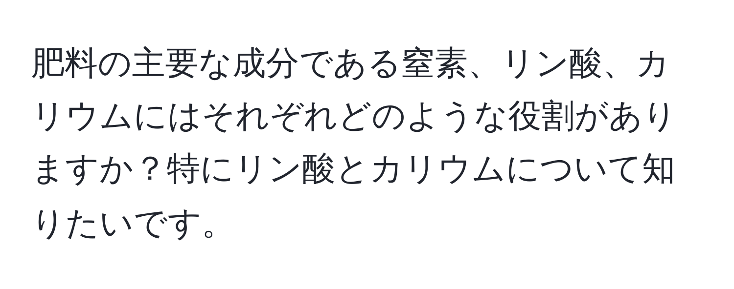 肥料の主要な成分である窒素、リン酸、カリウムにはそれぞれどのような役割がありますか？特にリン酸とカリウムについて知りたいです。