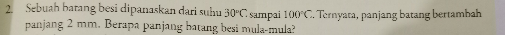 Sebuah batang besi dipanaskan dari suhu 30°C sampai 100°C. Ternyata, panjang batang bertambah 
panjang 2 mm. Berapa panjang batang besi mula-mula?