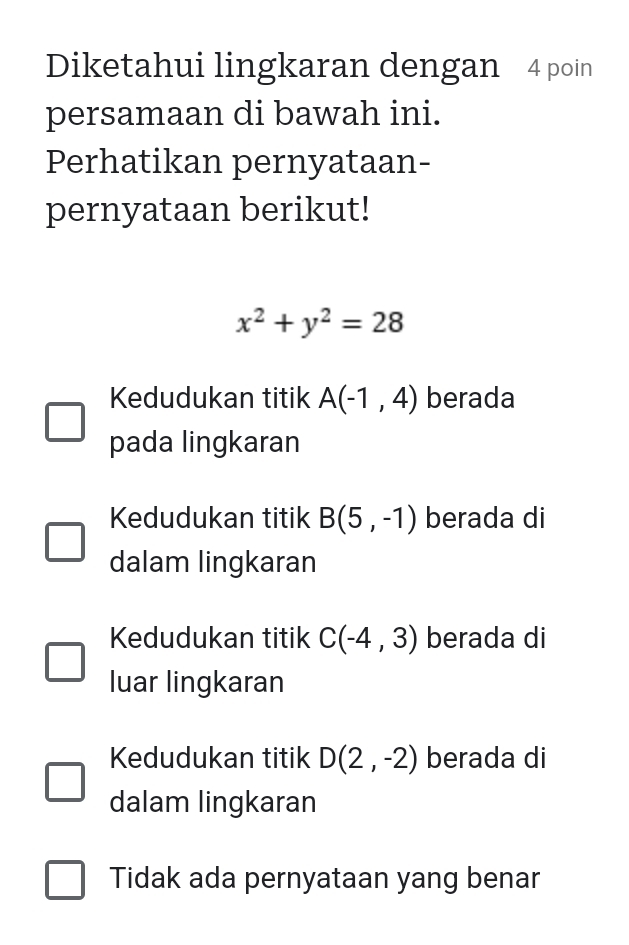 Diketahui lingkaran dengan 4 poin
persamaan di bawah ini.
Perhatikan pernyataan-
pernyataan berikut!
x^2+y^2=28
Kedudukan titik A(-1,4) berada
pada lingkaran
Kedudukan titik B(5,-1) berada di
dalam lingkaran
Kedudukan titik C(-4,3) berada di
luar lingkaran
Kedudukan titik D(2,-2) berada di
dalam lingkaran
Tidak ada pernyataan yang benar