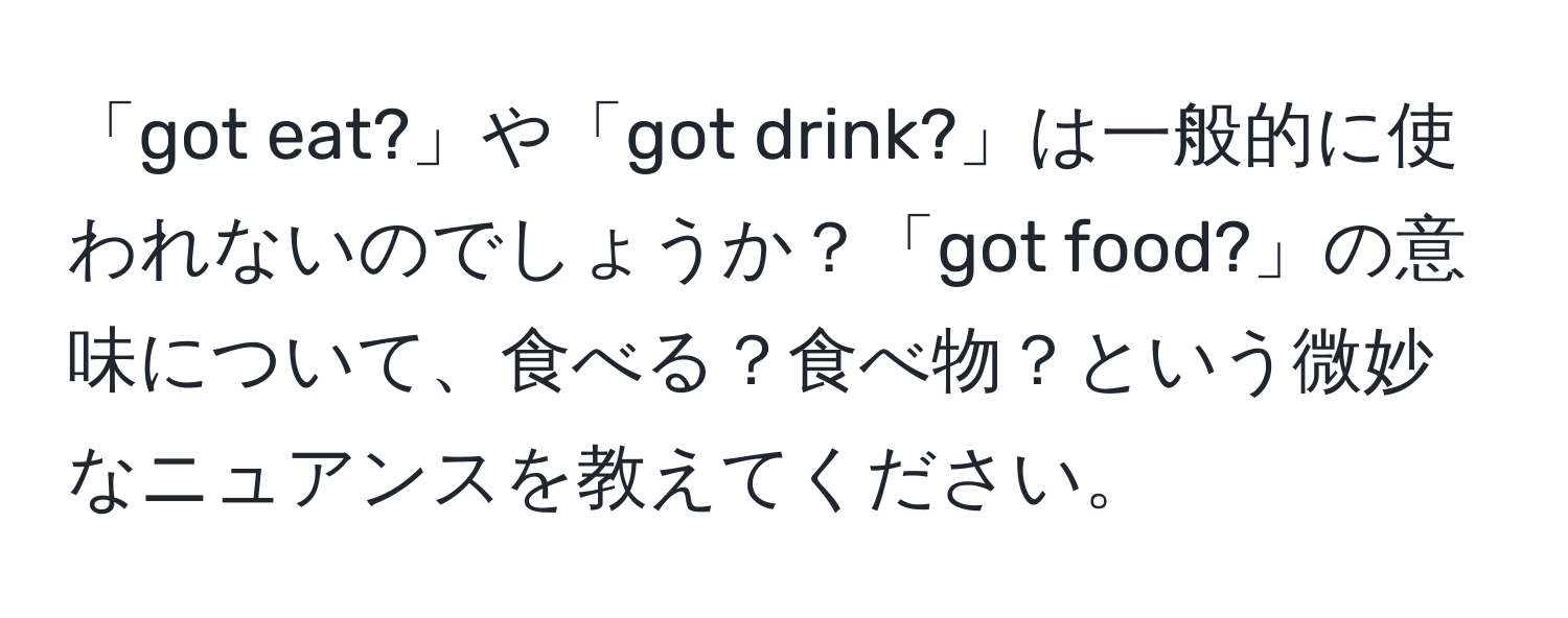 「got eat?」や「got drink?」は一般的に使われないのでしょうか？「got food?」の意味について、食べる？食べ物？という微妙なニュアンスを教えてください。