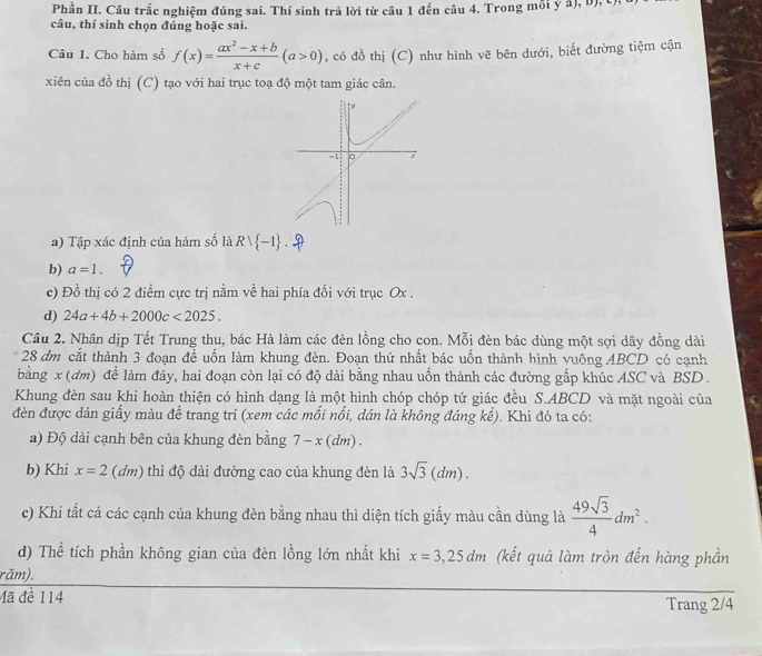 Phần II. Câu trắc nghiệm đúng sai. Thí sinh trã lời từ câu 1 đến câu 4. Trong mỗi ý â), b), C),
câu, thí sinh chọn đúng hoặc sai.
Câu 1. Cho hàm số f(x)= (ax^2-x+b)/x+c (a>0) , có đồ thị (C) như hình vẽ bên dưới, biết đường tiệm cận
xiên của đồ thị (C) tạo với hai trục toạ độ một tam giác cân.
1
=1 。 7
a) Tập xác định của hàm số là Rvee  -1
b) a=1.
c) Đồ thị có 2 điểm cực trị nằm về hai phía đối với trục Ox .
d) 24a+4b+2000c<2025.
Câu 2. Nhân dịp Tết Trung thu, bác Hà làm các đèn lồng cho con. Mỗi đèn bác dùng một sợi dây đồng dài
28 dm cắt thành 3 đoạn để uốn làm khung đèn. Đoạn thứ nhất bác uốn thành hình vuông ABCD có cạnh
bằng x (đm) để làm đáy, hai đoạn còn lại có độ dài bằng nhau uốn thành các đường gấp khúc ASC và BSD .
Khung đèn sau khi hoàn thiện có hình dạng là một hình chóp chóp tứ giác đều S.ABCD và mặt ngoài của
đèn được dán giấy màu để trang trí (xem các mối nổi, dán là không đáng kể). Khi đó ta có:
a) Độ dài cạnh bên của khung đèn bằng 7-x(dm).
b) Khi x=2(dm) thì độ dài đường cao của khung đèn là 3sqrt(3)(dm).
c) Khi tất cá các cạnh của khung đèn bằng nhau thì diện tích giấy màu cần dùng là  49sqrt(3)/4 dm^2.
d) Thể tích phần không gian của đèn lồng lớn nhất khi x=3,25dm (kết quả làm tròn đến hàng phần
răm).
Mã đề 114 Trang 2/4