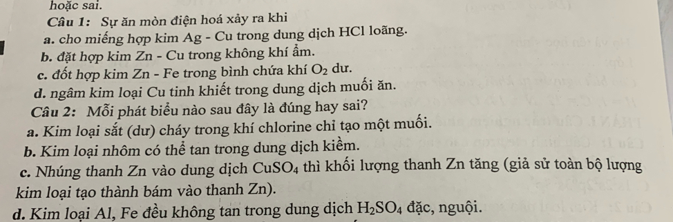 hoặc sai.
Câu 1: Sự ăn mòn điện hoá xảy ra khi
a. cho miếng hợp kim Ag - Cu trong dung dịch HCl loãng.
b. đặt hợp kim Zn - Cu trong không khí ẩm.
c. đốt hợp kim Zn - Fe trong bình chứa khí O_2 du.
d. ngâm kim loại Cu tinh khiết trong dung dịch muối ăn.
Câu 2: Mỗi phát biểu nào sau đây là đúng hay sai?
a. Kim loại sắt (dư) cháy trong khí chlorine chỉ tạo một muối.
b. Kim loại nhôm có thể tan trong dung dịch kiểm.
c. Nhúng thanh Zn vào dung dịch CuSO_4 thì khối lượng thanh Zn tăng (giả sử toàn bộ lượng
kim loại tạo thành bám vào thanh Zn).
d. Kim loại Al, Fe đều không tan trong dung dịch H_2SO_4 đặc, nguội.