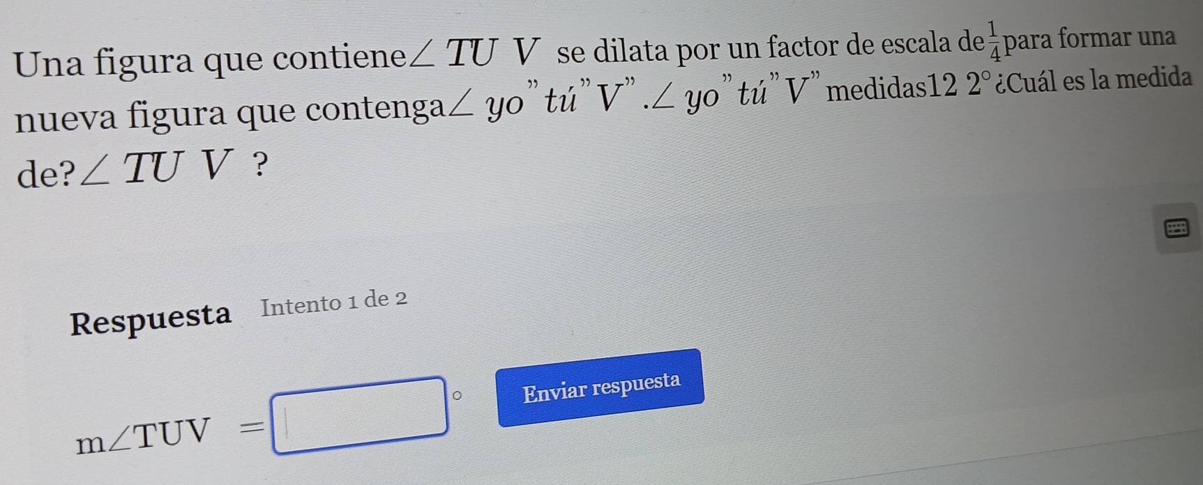 Una figura que contiene ∠ TUV se dilata por un factor de escala de  1/4 pa ára formar una 
nueva figura que contenga ∠ yo "tú" V''.∠ yo ' tú' V' medidas12 2° ¿Cuál es la medida 
de? ∠ TUV ? 
Respuesta Intento 1 de 2
m∠ TUV=□° Enviar respuesta