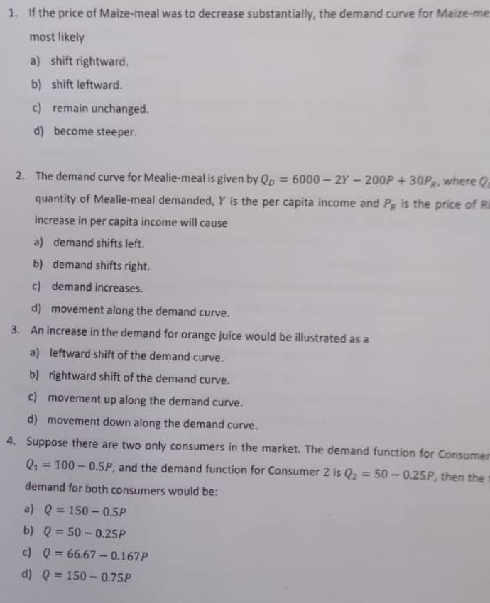 If the price of Maize-meal was to decrease substantially, the demand curve for Maize-me
most likely
a) shift rightward.
b) shift leftward.
c) remain unchanged.
d) become steeper.
2. The demand curve for Mealie-meal is given by Q_D=6000-2Y-200P+30P_R , where Q
quantity of Mealie-meal demanded, Y is the per capita income and P_R is the price of R
increase in per capita income will cause
a) demand shifts left.
b) demand shifts right.
c) demand increases.
d) movement along the demand curve.
3. An increase in the demand for orange juice would be illustrated as a
a) leftward shift of the demand curve.
b) rightward shift of the demand curve.
c) movement up along the demand curve.
d) movement down along the demand curve.
4. Suppose there are two only consumers in the market. The demand function for Consumer
Q_1=100-0.5P , and the demand function for Consumer 2 is Q_2=50-0.25P , then the 
demand for both consumers would be:
a) Q=150-0.5P
b) Q=50-0.25P
c) Q=66.67-0.167P
d) Q=150-0.75P