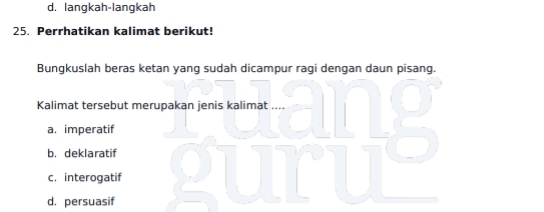 d. langkah-langkah
25. Perrhatikan kalimat berikut!
Bungkuslah beras ketan yang sudah dicampur ragi dengan daun pisang.
Kalimat tersebut merupakan jenis kalimat ....
a. imperatif
b. deklaratif
c. interogatif
d. persuasif