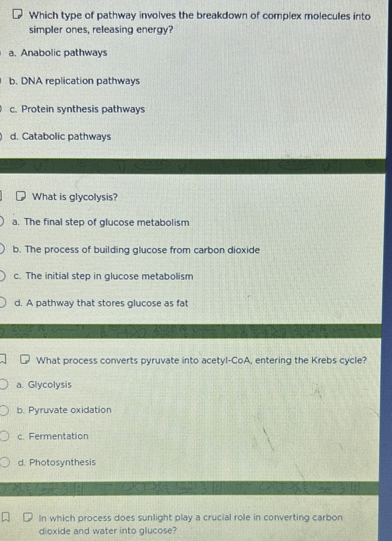 Which type of pathway involves the breakdown of complex molecules into
simpler ones, releasing energy?
a. Anabolic pathways
b. DNA replication pathways
c. Protein synthesis pathways
d. Catabolic pathways
What is glycolysis?
a. The final step of glucose metabolism
b. The process of building glucose from carbon dioxide
c. The initial step in glucose metabolism
d. A pathway that stores glucose as fat
What process converts pyruvate into acetyl-CoA, entering the Krebs cycle?
a. Glycolysis
b. Pyruvate oxidation
c. Fermentation
d. Photosynthesis
In which process does sunlight play a crucial role in converting carbon
dioxide and water into glucose?