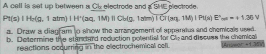 A cell is set up between a Cl_2 electrode and a SHE electrode.
Pt(s)|H_2(g,1atm)|H^+(aq,1M)||Cl_2(g,1atm)overline ICt(aq,1M)|Pt(s)E°_oel=+1.36V
a. Draw a diagram to show the arrangement of apparatus and chemicals used. 
b. Determine the standard reduction potential for Cl_2 and discuss the chemical 
reactions occurring in the electrochemical cell. (Answer: +1.36V)