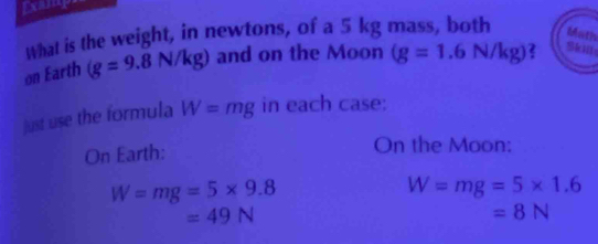 What is the weight, in newtons, of a 5 kg mass, both Math 
on Earth (g=9.8N/kg) and on the Moon (g=1.6N/kg) Skil 
just use the formula W=mg in each case: 
On Earth: 
On the Moon:
W=mg=5* 9.8
W=mg=5* 1.6
=49N
=8N