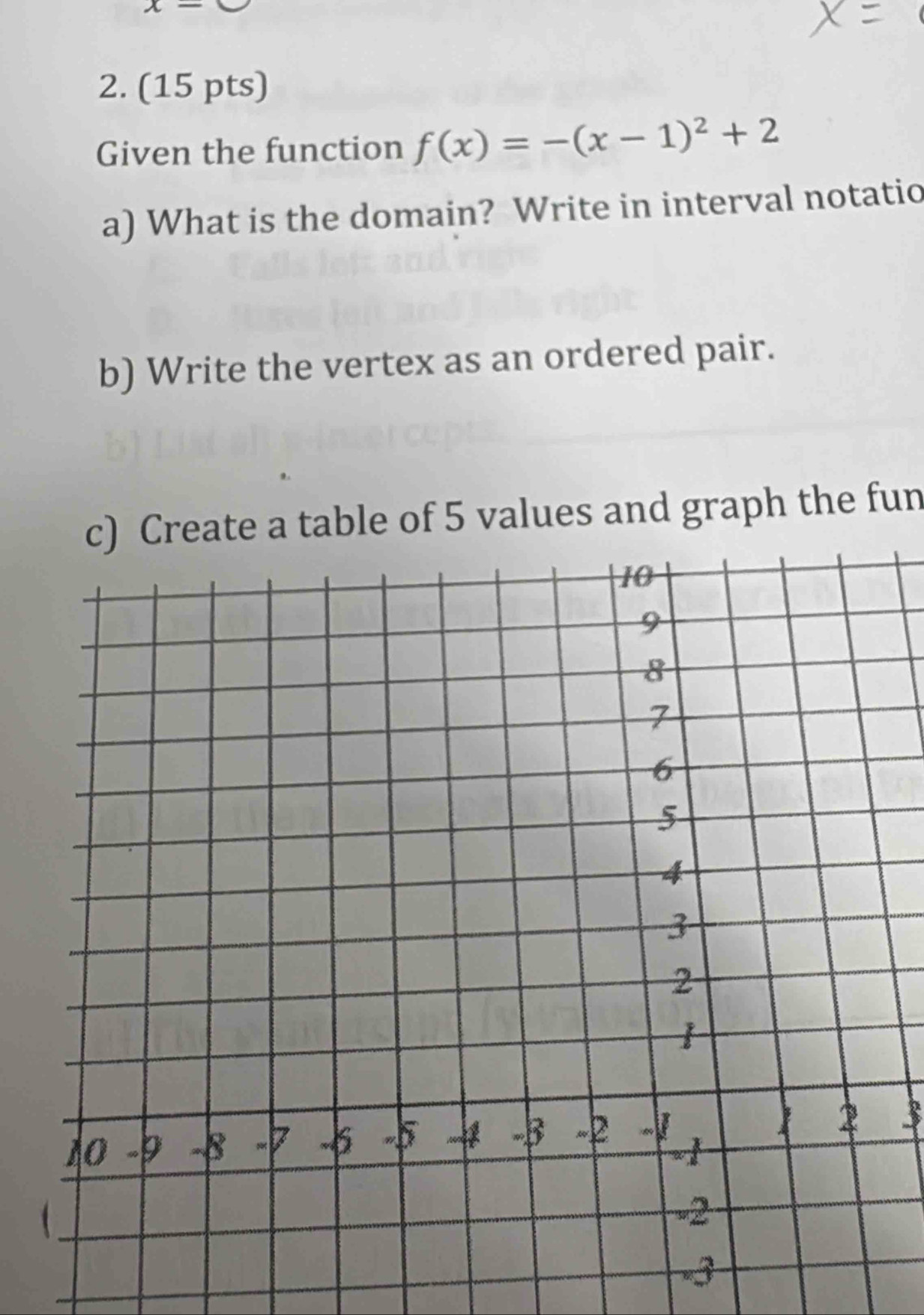 x-
2. (15 pts) 
Given the function f(x)=-(x-1)^2+2
a) What is the domain? Write in interval notatio 
b) Write the vertex as an ordered pair. 
c) Create a table of 5 values and graph the fun 
3