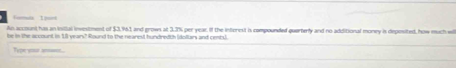 Formuta I aint 
An account has an Inilial investment of $3,961 and grows at 3.3% per year. If the interest is compounded querterly and no additional money is deposited, how much wi 
be in the account in 18 years? Round to the nearest hundredth (dollars and cents). 
Type your answer.