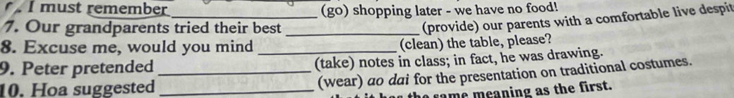 must remember _(go) shopping later - we have no food! 
7. Our grandparents tried their best_ 
(provide) our parents with a comfortable live despit 
8. Excuse me, would you mind 
(clean) the table, please? 
9. Peter pretended_ _(take) notes in class; in fact, he was drawing. 
10. Hoa suggested_ 
(wear) ao dai for the presentation on traditional costumes. 
e rame meaning as the first.